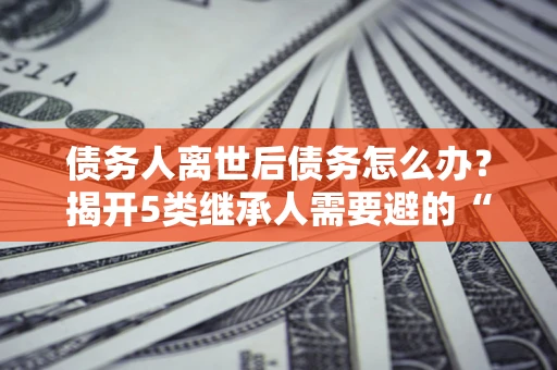 北京债务人离世后债务怎么办？揭开5类继承人需要避的“坑”