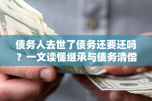 北京债务人去世了债务还要还吗？一文读懂继承与债务清偿